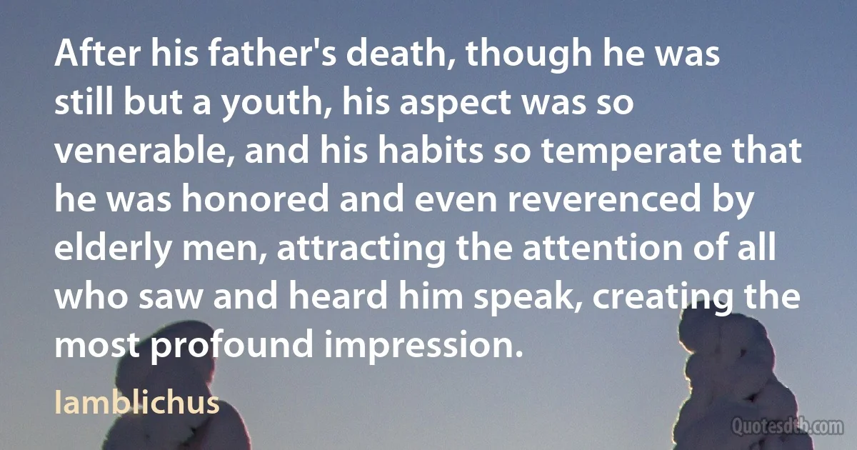 After his father's death, though he was still but a youth, his aspect was so venerable, and his habits so temperate that he was honored and even reverenced by elderly men, attracting the attention of all who saw and heard him speak, creating the most profound impression. (Iamblichus)