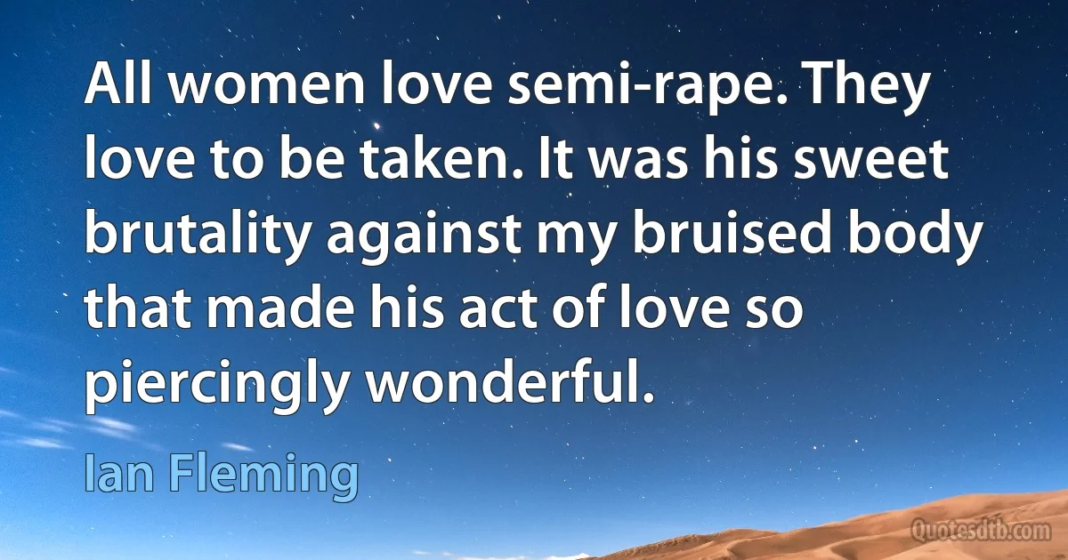 All women love semi-rape. They love to be taken. It was his sweet brutality against my bruised body that made his act of love so piercingly wonderful. (Ian Fleming)