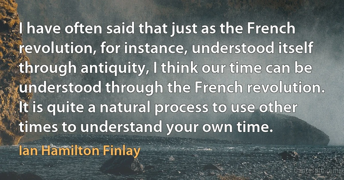 I have often said that just as the French revolution, for instance, understood itself through antiquity, I think our time can be understood through the French revolution. It is quite a natural process to use other times to understand your own time. (Ian Hamilton Finlay)