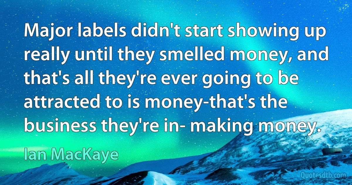 Major labels didn't start showing up really until they smelled money, and that's all they're ever going to be attracted to is money-that's the business they're in- making money. (Ian MacKaye)