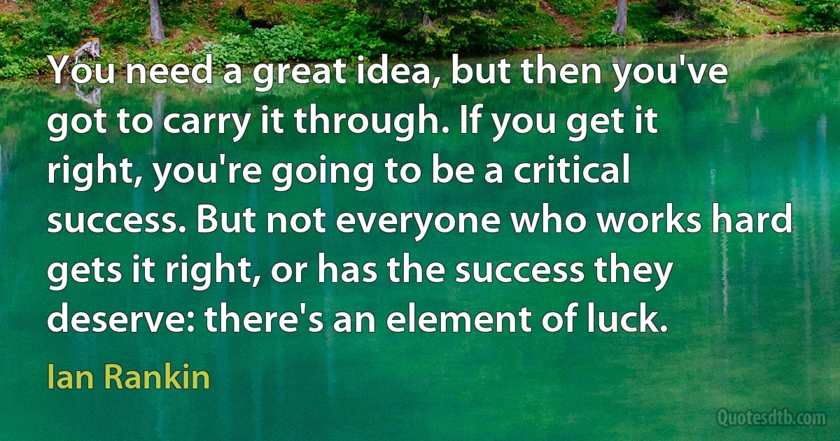 You need a great idea, but then you've got to carry it through. If you get it right, you're going to be a critical success. But not everyone who works hard gets it right, or has the success they deserve: there's an element of luck. (Ian Rankin)