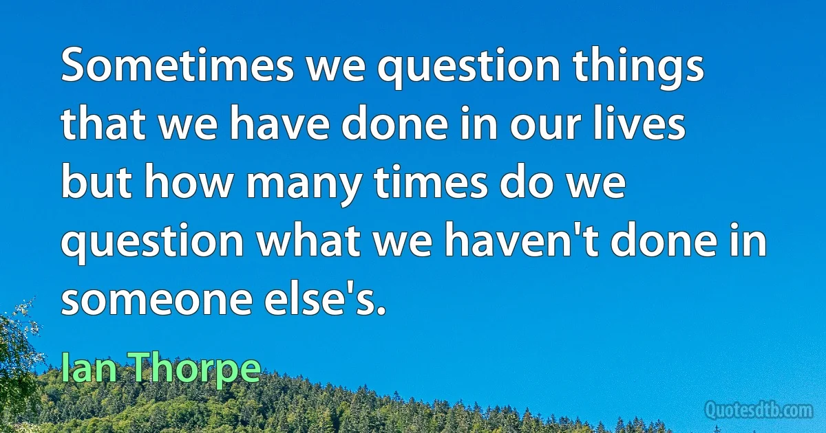 Sometimes we question things that we have done in our lives but how many times do we question what we haven't done in someone else's. (Ian Thorpe)