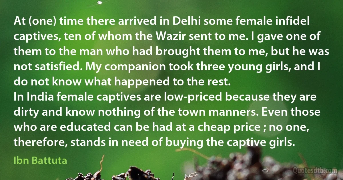 At (one) time there arrived in Delhi some female infidel captives, ten of whom the Wazir sent to me. I gave one of them to the man who had brought them to me, but he was not satisfied. My companion took three young girls, and I do not know what happened to the rest.
In India female captives are low-priced because they are dirty and know nothing of the town manners. Even those who are educated can be had at a cheap price ; no one, therefore, stands in need of buying the captive girls. (Ibn Battuta)