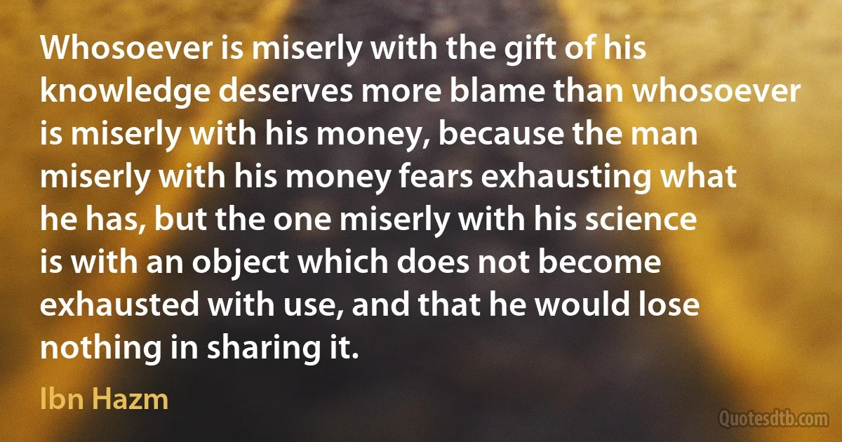 Whosoever is miserly with the gift of his knowledge deserves more blame than whosoever is miserly with his money, because the man miserly with his money fears exhausting what he has, but the one miserly with his science is with an object which does not become exhausted with use, and that he would lose nothing in sharing it. (Ibn Hazm)