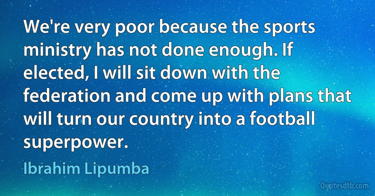 We're very poor because the sports ministry has not done enough. If elected, I will sit down with the federation and come up with plans that will turn our country into a football superpower. (Ibrahim Lipumba)