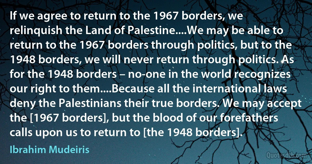 If we agree to return to the 1967 borders, we relinquish the Land of Palestine....We may be able to return to the 1967 borders through politics, but to the 1948 borders, we will never return through politics. As for the 1948 borders – no-one in the world recognizes our right to them....Because all the international laws deny the Palestinians their true borders. We may accept the [1967 borders], but the blood of our forefathers calls upon us to return to [the 1948 borders]. (Ibrahim Mudeiris)