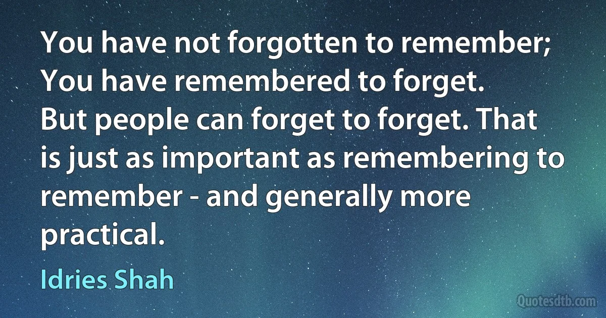 You have not forgotten to remember;
You have remembered to forget.
But people can forget to forget. That is just as important as remembering to remember - and generally more practical. (Idries Shah)