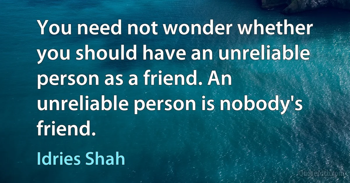 You need not wonder whether you should have an unreliable person as a friend. An unreliable person is nobody's friend. (Idries Shah)