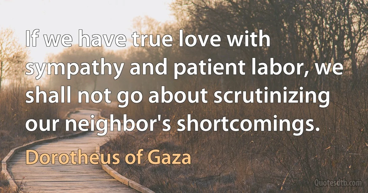 If we have true love with sympathy and patient labor, we shall not go about scrutinizing our neighbor's shortcomings. (Dorotheus of Gaza)