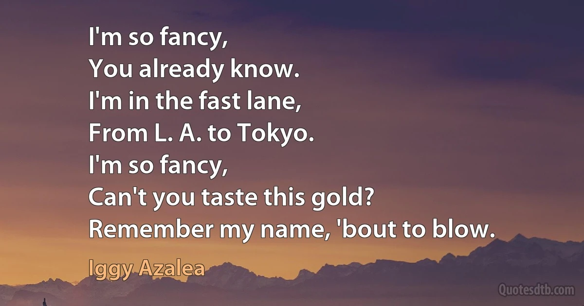 I'm so fancy,
You already know.
I'm in the fast lane,
From L. A. to Tokyo.
I'm so fancy,
Can't you taste this gold?
Remember my name, 'bout to blow. (Iggy Azalea)