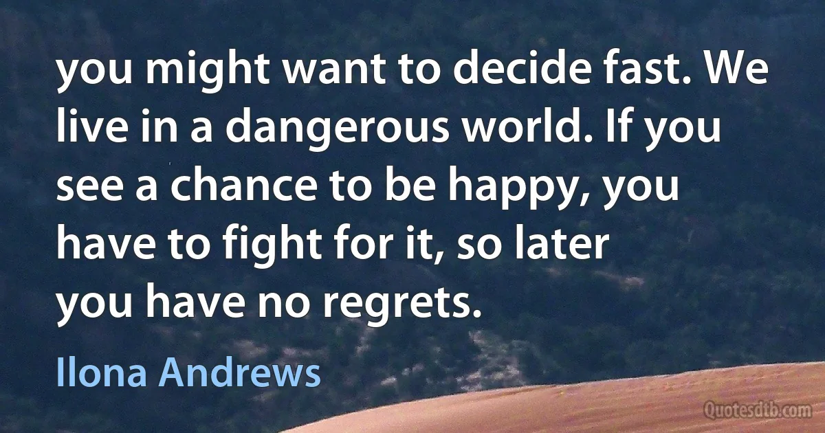 you might want to decide fast. We live in a dangerous world. If you see a chance to be happy, you have to fight for it, so later you have no regrets. (Ilona Andrews)