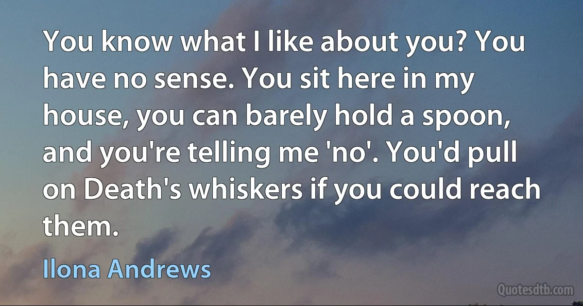 You know what I like about you? You have no sense. You sit here in my house, you can barely hold a spoon, and you're telling me 'no'. You'd pull on Death's whiskers if you could reach them. (Ilona Andrews)