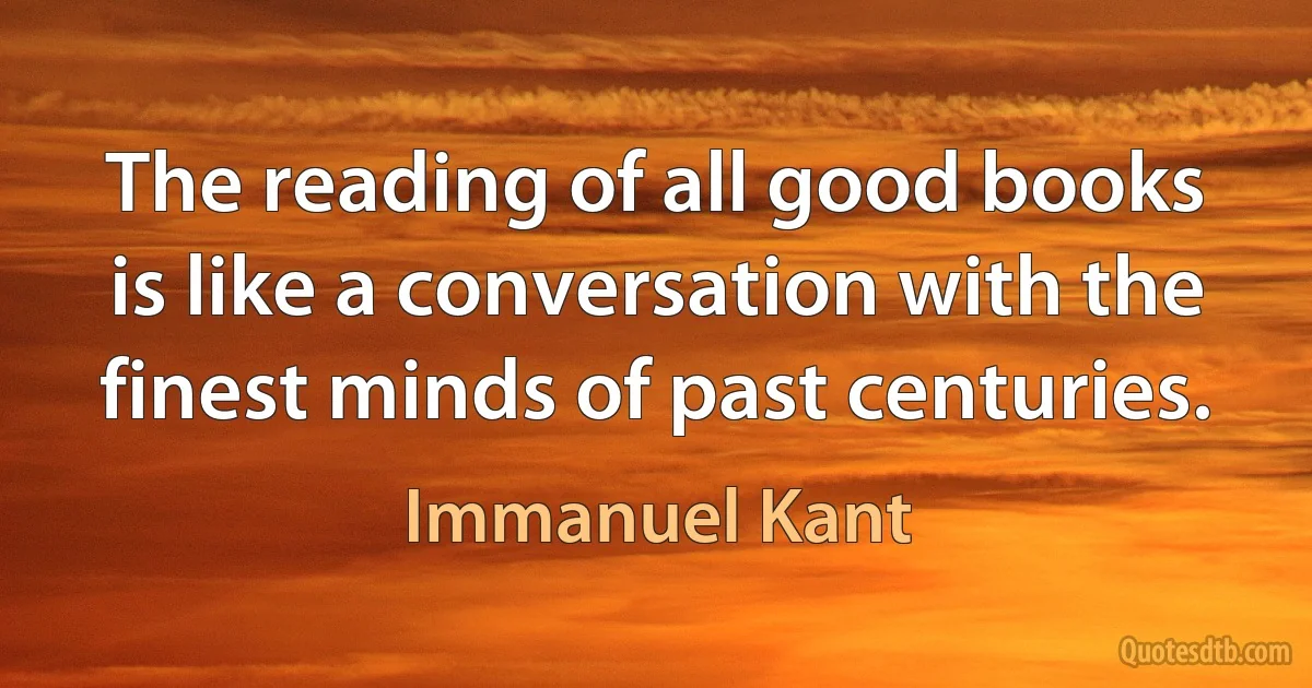 The reading of all good books is like a conversation with the finest minds of past centuries. (Immanuel Kant)