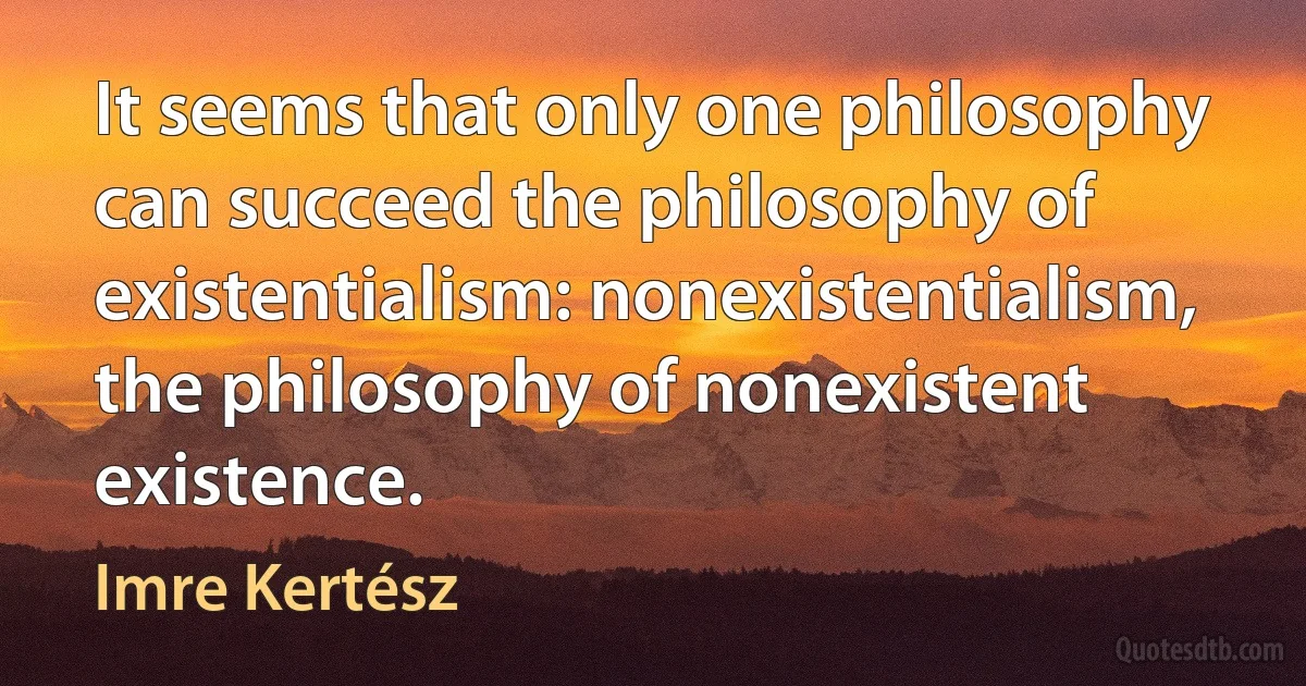 It seems that only one philosophy can succeed the philosophy of existentialism: nonexistentialism, the philosophy of nonexistent existence. (Imre Kertész)