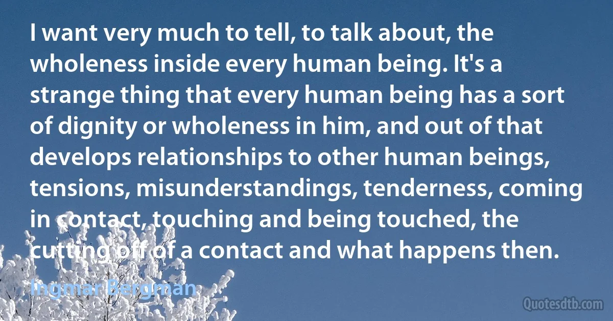 I want very much to tell, to talk about, the wholeness inside every human being. It's a strange thing that every human being has a sort of dignity or wholeness in him, and out of that develops relationships to other human beings, tensions, misunderstandings, tenderness, coming in contact, touching and being touched, the cutting off of a contact and what happens then. (Ingmar Bergman)