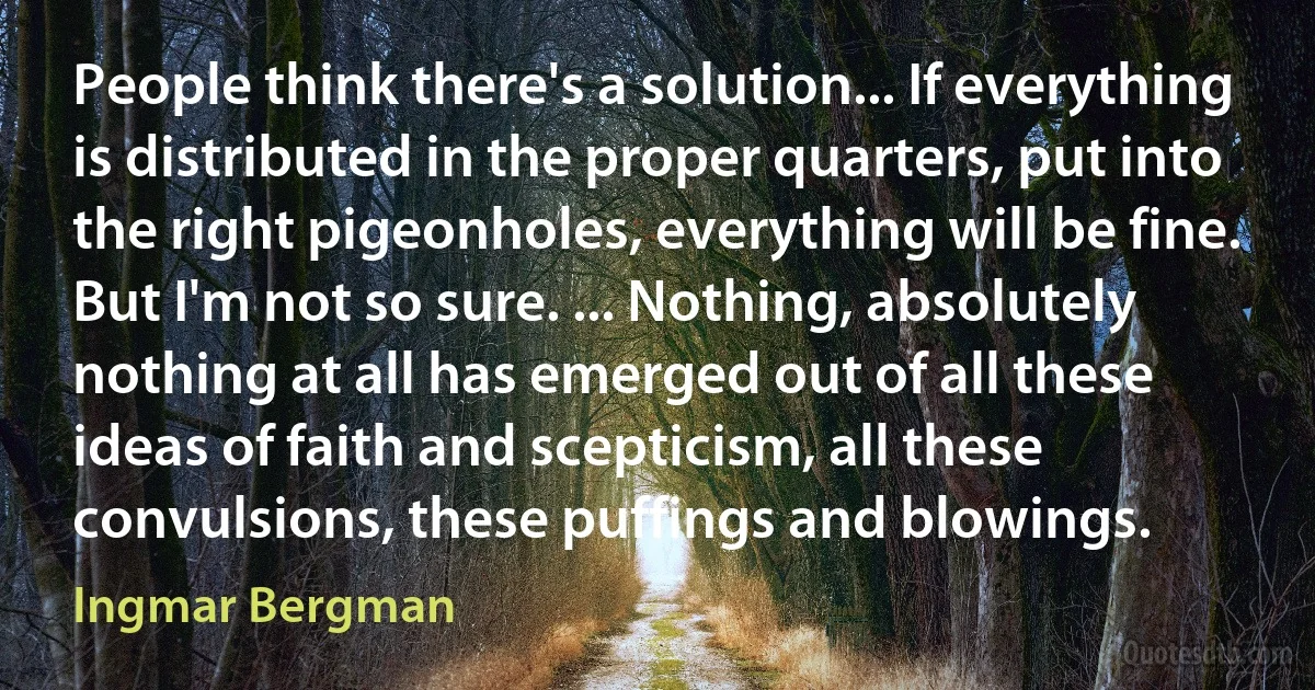 People think there's a solution... If everything is distributed in the proper quarters, put into the right pigeonholes, everything will be fine. But I'm not so sure. ... Nothing, absolutely nothing at all has emerged out of all these ideas of faith and scepticism, all these convulsions, these puffings and blowings. (Ingmar Bergman)