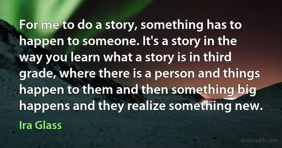 For me to do a story, something has to happen to someone. It's a story in the way you learn what a story is in third grade, where there is a person and things happen to them and then something big happens and they realize something new. (Ira Glass)