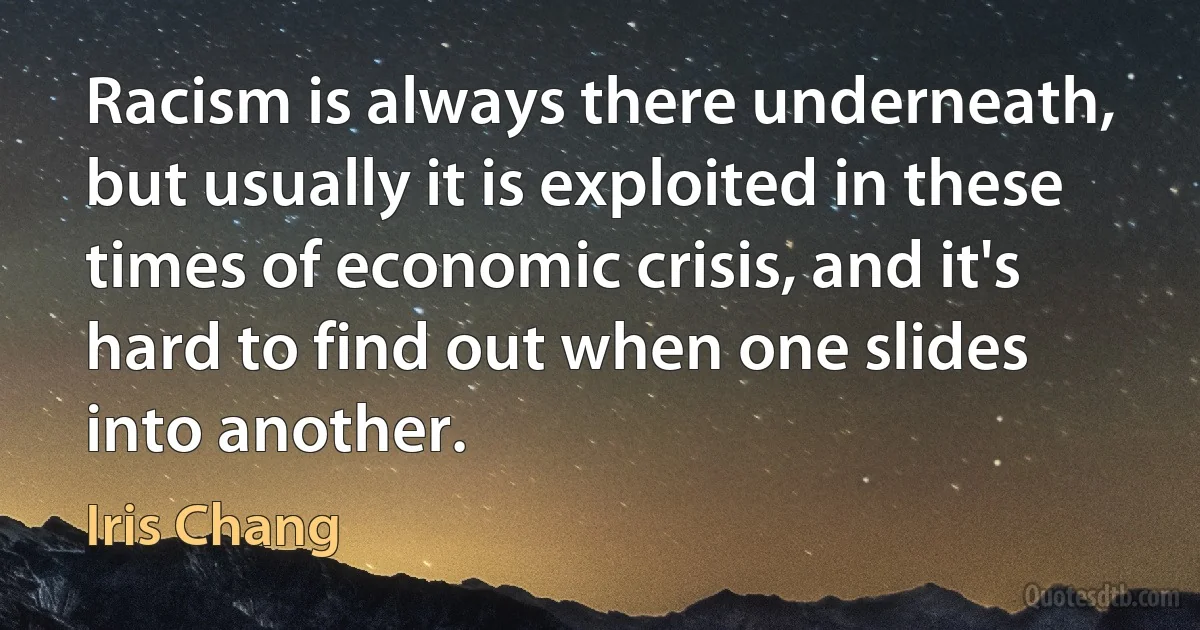 Racism is always there underneath, but usually it is exploited in these times of economic crisis, and it's hard to find out when one slides into another. (Iris Chang)