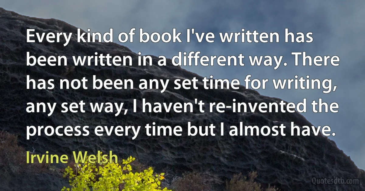 Every kind of book I've written has been written in a different way. There has not been any set time for writing, any set way, I haven't re-invented the process every time but I almost have. (Irvine Welsh)