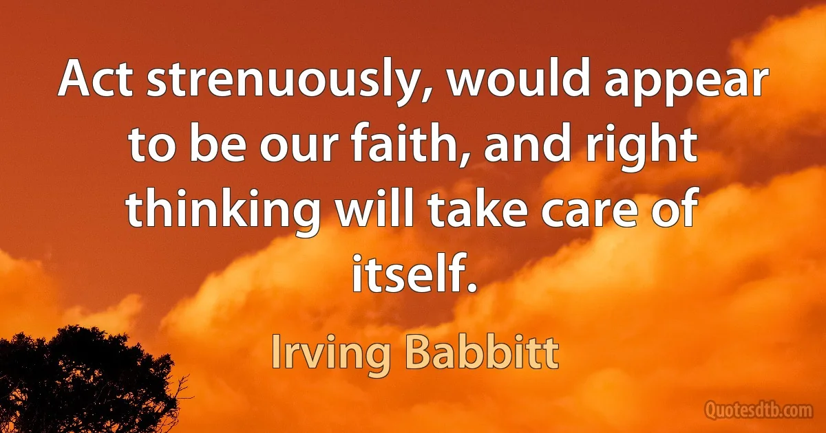 Act strenuously, would appear to be our faith, and right thinking will take care of itself. (Irving Babbitt)