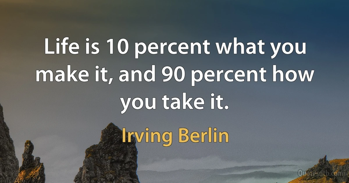 Life is 10 percent what you make it, and 90 percent how you take it. (Irving Berlin)