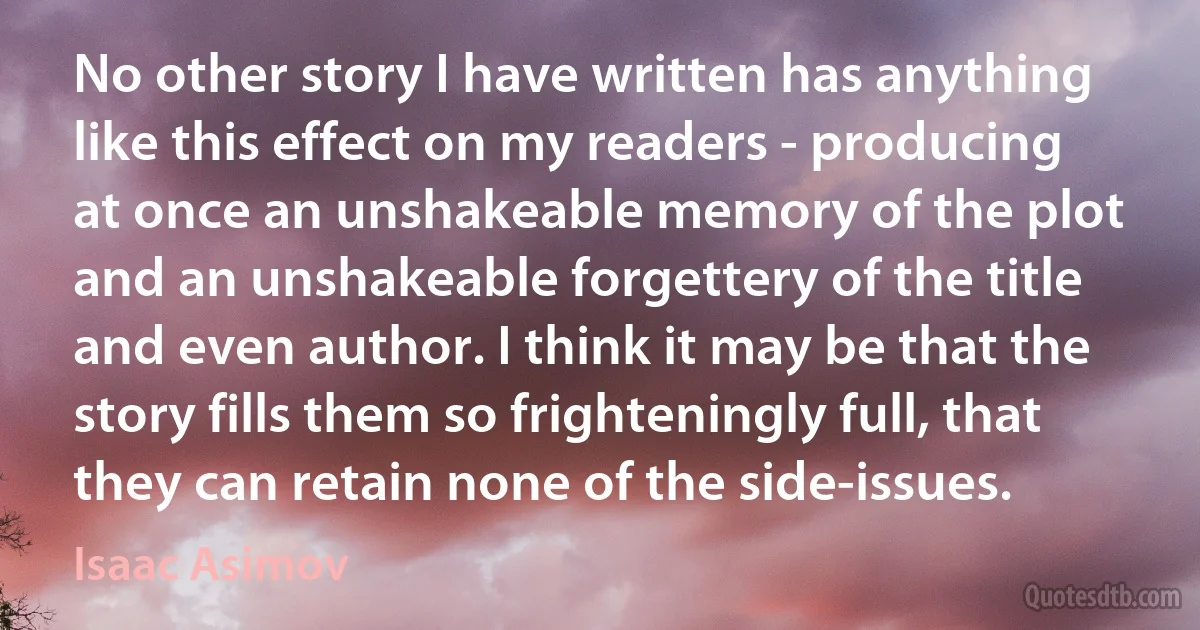 No other story I have written has anything like this effect on my readers - producing at once an unshakeable memory of the plot and an unshakeable forgettery of the title and even author. I think it may be that the story fills them so frighteningly full, that they can retain none of the side-issues. (Isaac Asimov)