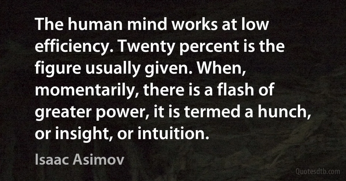 The human mind works at low efficiency. Twenty percent is the figure usually given. When, momentarily, there is a flash of greater power, it is termed a hunch, or insight, or intuition. (Isaac Asimov)