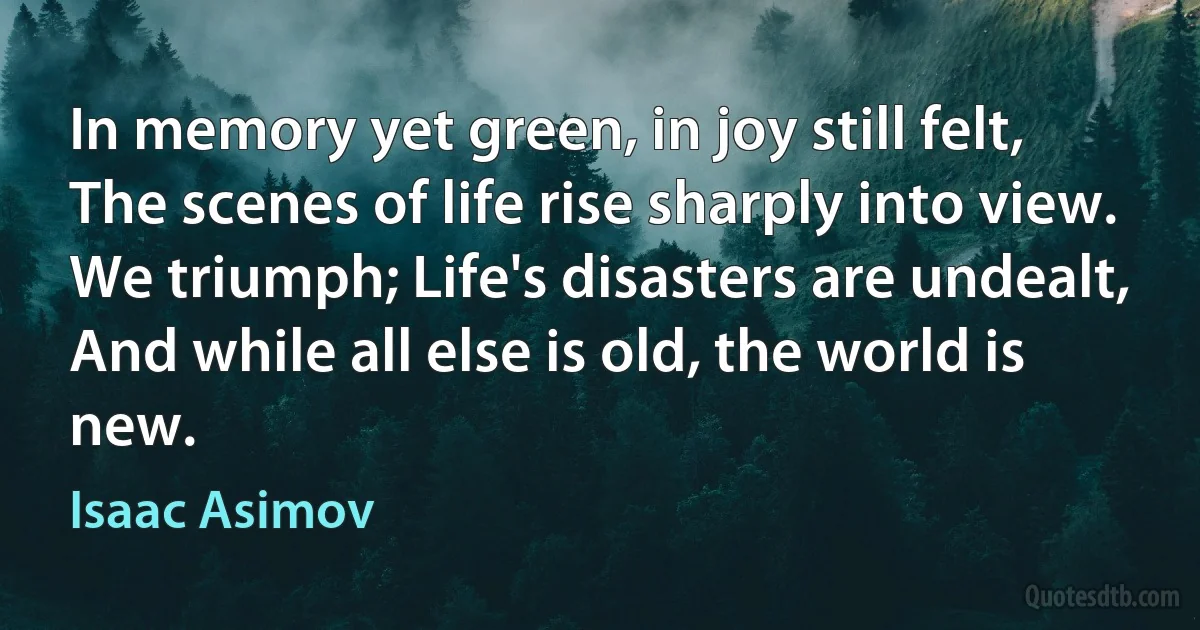 In memory yet green, in joy still felt,
The scenes of life rise sharply into view.
We triumph; Life's disasters are undealt,
And while all else is old, the world is new. (Isaac Asimov)