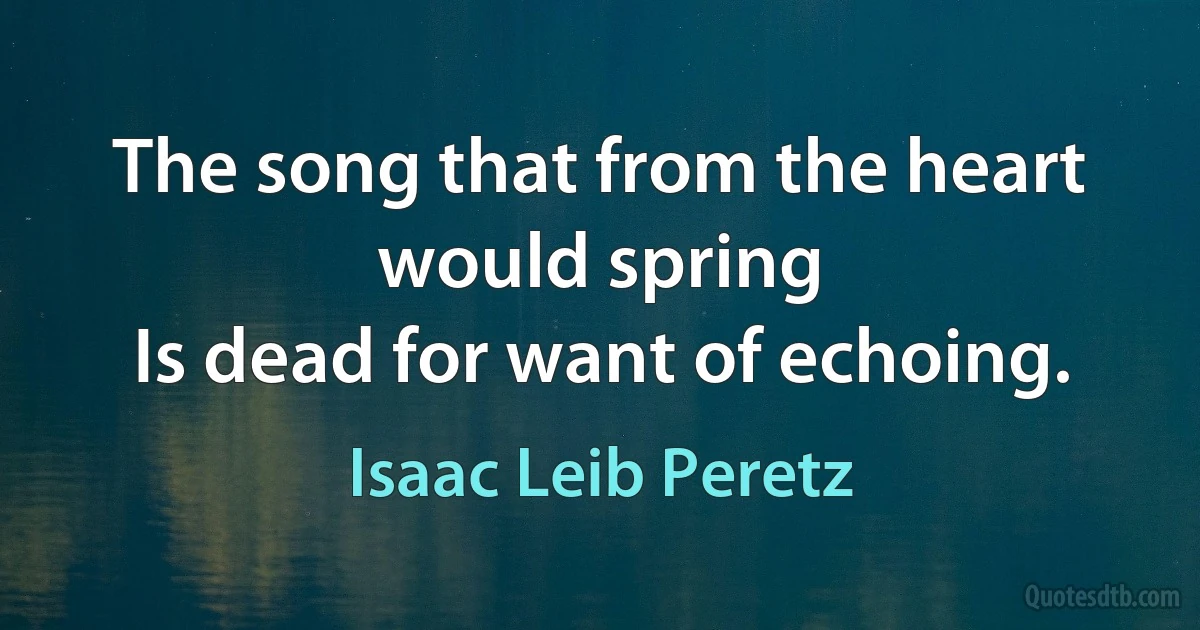 The song that from the heart would spring
Is dead for want of echoing. (Isaac Leib Peretz)