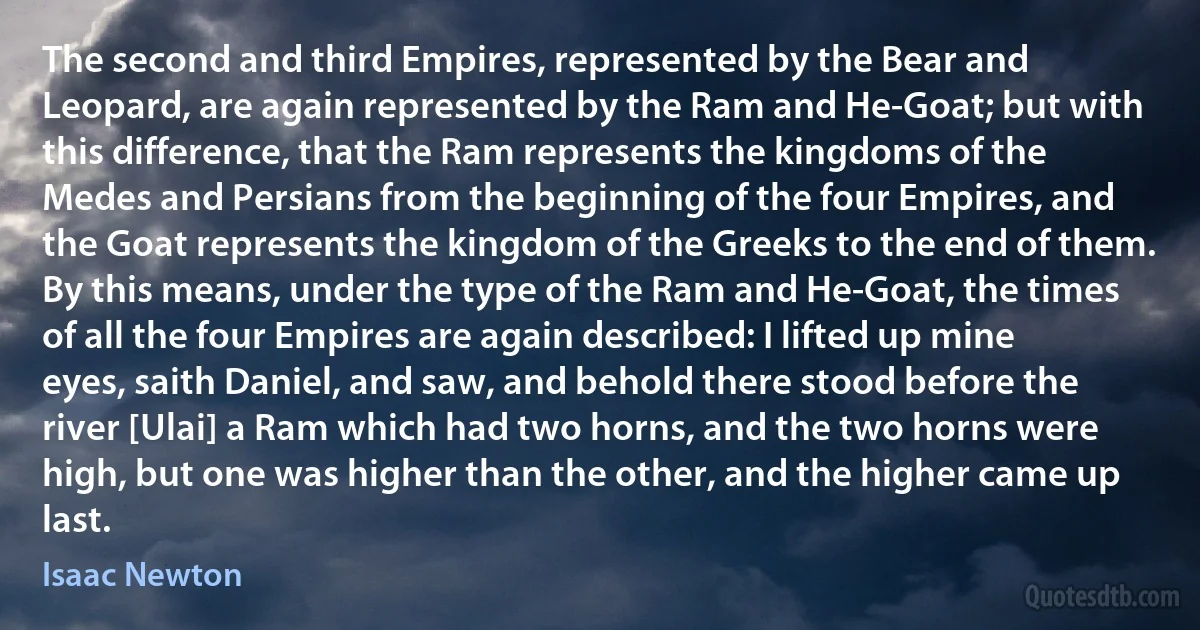 The second and third Empires, represented by the Bear and Leopard, are again represented by the Ram and He-Goat; but with this difference, that the Ram represents the kingdoms of the Medes and Persians from the beginning of the four Empires, and the Goat represents the kingdom of the Greeks to the end of them. By this means, under the type of the Ram and He-Goat, the times of all the four Empires are again described: I lifted up mine eyes, saith Daniel, and saw, and behold there stood before the river [Ulai] a Ram which had two horns, and the two horns were high, but one was higher than the other, and the higher came up last. (Isaac Newton)