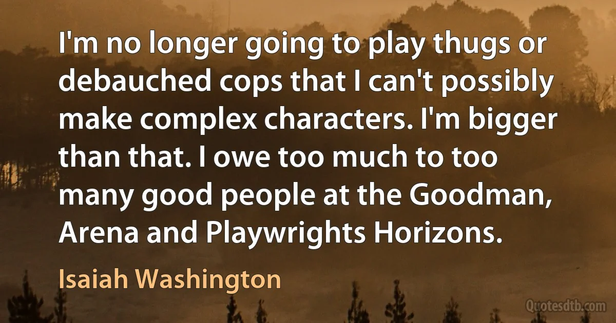 I'm no longer going to play thugs or debauched cops that I can't possibly make complex characters. I'm bigger than that. I owe too much to too many good people at the Goodman, Arena and Playwrights Horizons. (Isaiah Washington)