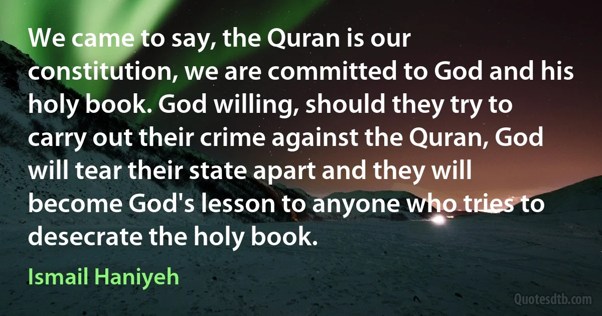 We came to say, the Quran is our constitution, we are committed to God and his holy book. God willing, should they try to carry out their crime against the Quran, God will tear their state apart and they will become God's lesson to anyone who tries to desecrate the holy book. (Ismail Haniyeh)