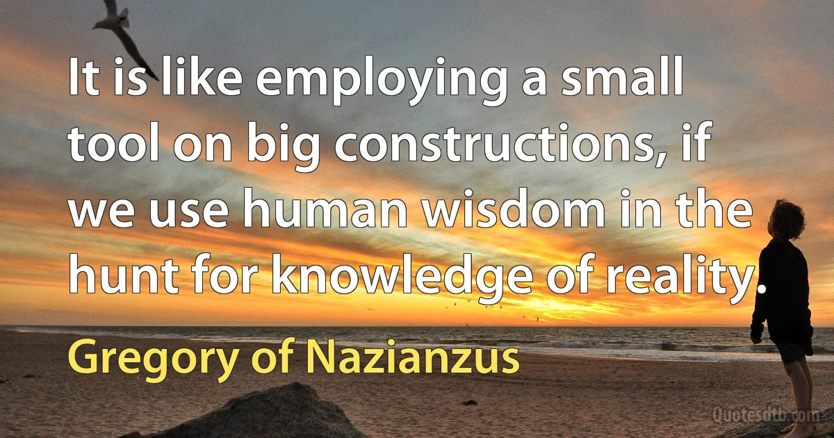 It is like employing a small tool on big constructions, if we use human wisdom in the hunt for knowledge of reality. (Gregory of Nazianzus)