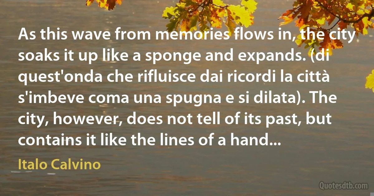 As this wave from memories flows in, the city soaks it up like a sponge and expands. (di quest'onda che rifluisce dai ricordi la città s'imbeve coma una spugna e si dilata). The city, however, does not tell of its past, but contains it like the lines of a hand... (Italo Calvino)