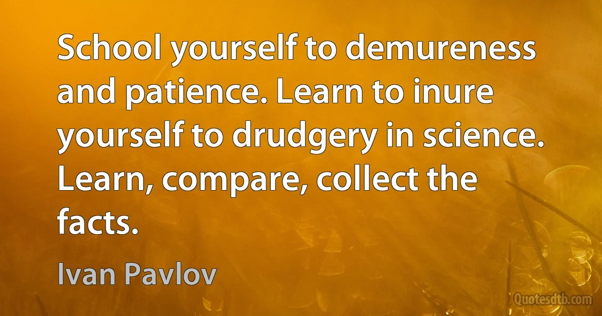 School yourself to demureness and patience. Learn to inure yourself to drudgery in science. Learn, compare, collect the facts. (Ivan Pavlov)