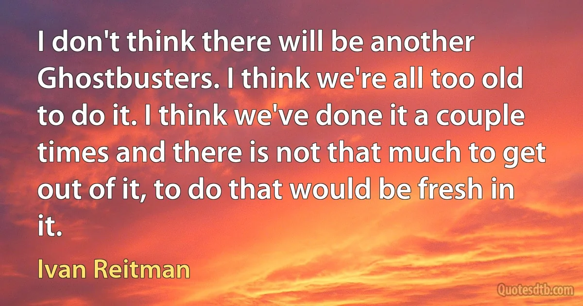 I don't think there will be another Ghostbusters. I think we're all too old to do it. I think we've done it a couple times and there is not that much to get out of it, to do that would be fresh in it. (Ivan Reitman)