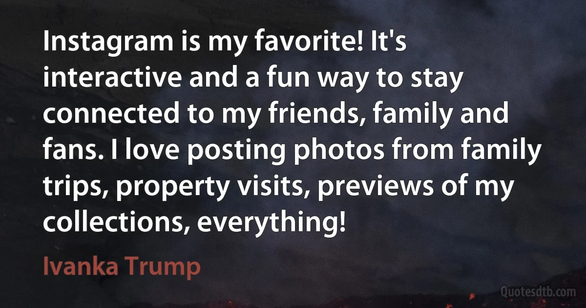 Instagram is my favorite! It's interactive and a fun way to stay connected to my friends, family and fans. I love posting photos from family trips, property visits, previews of my collections, everything! (Ivanka Trump)