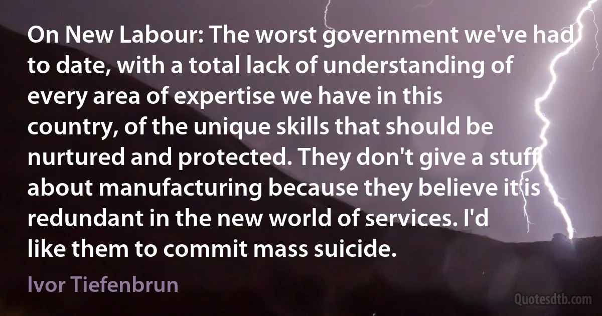 On New Labour: The worst government we've had to date, with a total lack of understanding of every area of expertise we have in this country, of the unique skills that should be nurtured and protected. They don't give a stuff about manufacturing because they believe it is redundant in the new world of services. I'd like them to commit mass suicide. (Ivor Tiefenbrun)