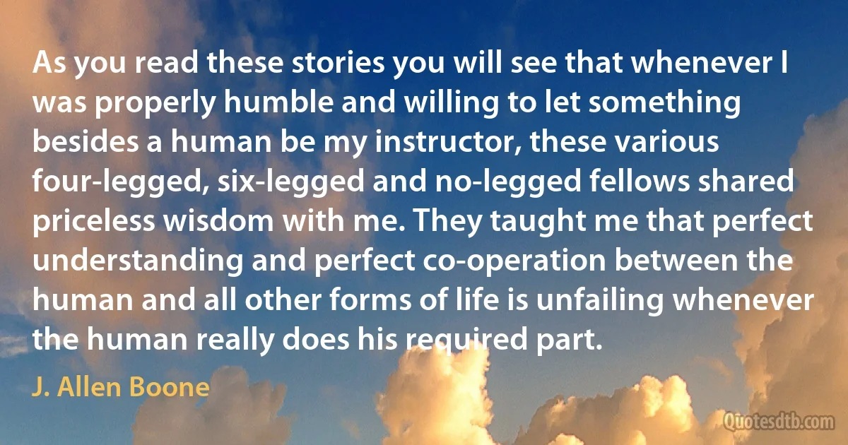 As you read these stories you will see that whenever I was properly humble and willing to let something besides a human be my instructor, these various four-legged, six-legged and no-legged fellows shared priceless wisdom with me. They taught me that perfect understanding and perfect co-operation between the human and all other forms of life is unfailing whenever the human really does his required part. (J. Allen Boone)