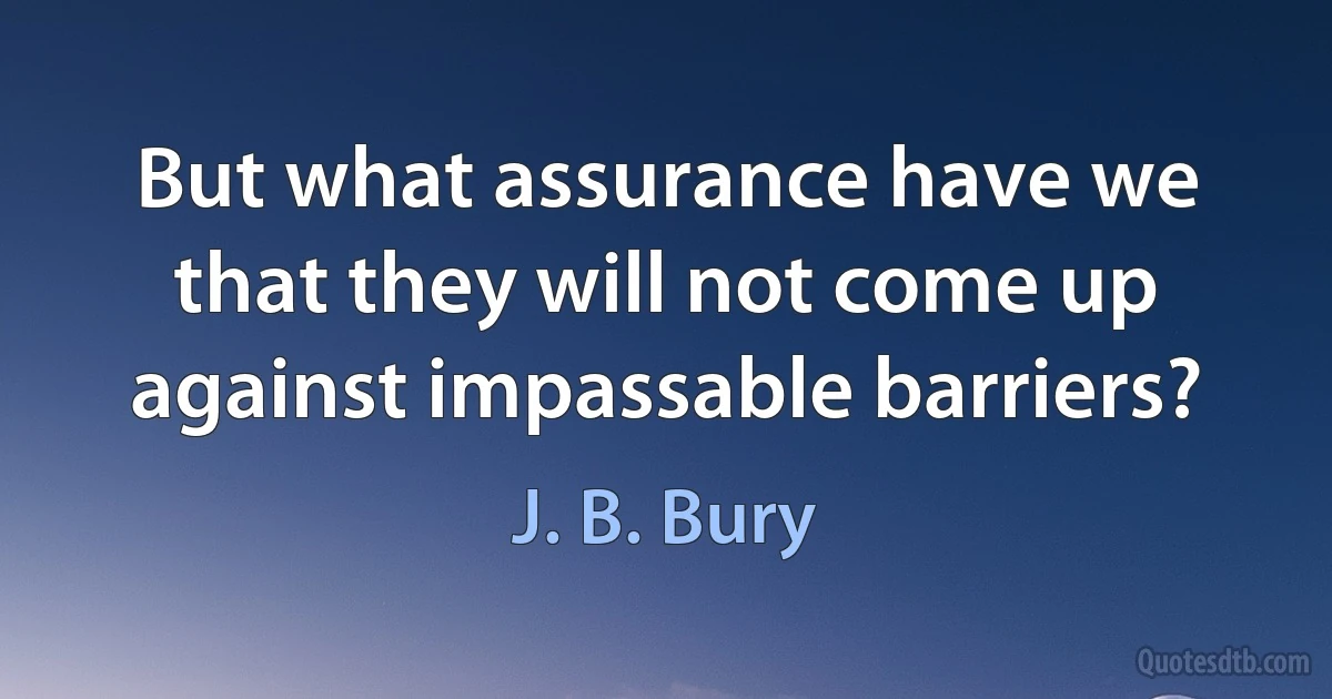 But what assurance have we that they will not come up against impassable barriers? (J. B. Bury)