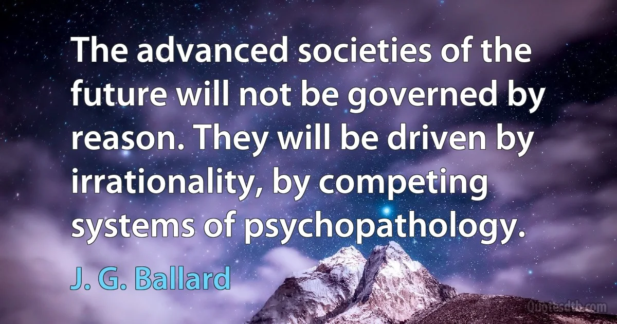 The advanced societies of the future will not be governed by reason. They will be driven by irrationality, by competing systems of psychopathology. (J. G. Ballard)