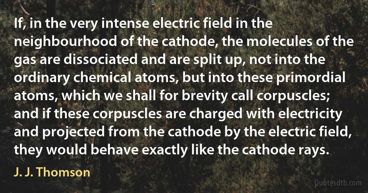 If, in the very intense electric field in the neighbourhood of the cathode, the molecules of the gas are dissociated and are split up, not into the ordinary chemical atoms, but into these primordial atoms, which we shall for brevity call corpuscles; and if these corpuscles are charged with electricity and projected from the cathode by the electric field, they would behave exactly like the cathode rays. (J. J. Thomson)