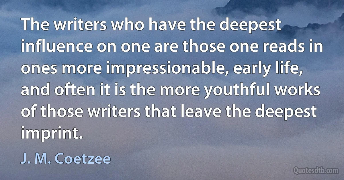 The writers who have the deepest influence on one are those one reads in ones more impressionable, early life, and often it is the more youthful works of those writers that leave the deepest imprint. (J. M. Coetzee)