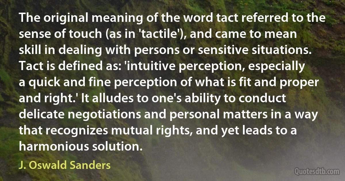 The original meaning of the word tact referred to the sense of touch (as in 'tactile'), and came to mean skill in dealing with persons or sensitive situations. Tact is defined as: 'intuitive perception, especially a quick and fine perception of what is fit and proper and right.' It alludes to one's ability to conduct delicate negotiations and personal matters in a way that recognizes mutual rights, and yet leads to a harmonious solution. (J. Oswald Sanders)