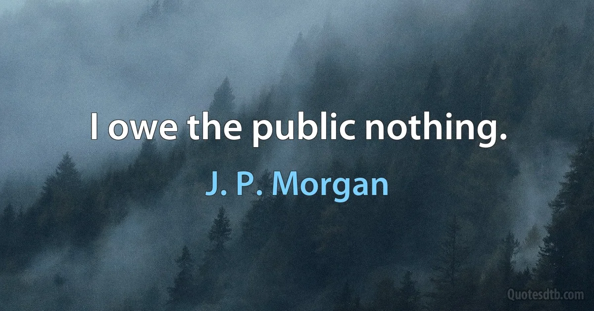 I owe the public nothing. (J. P. Morgan)