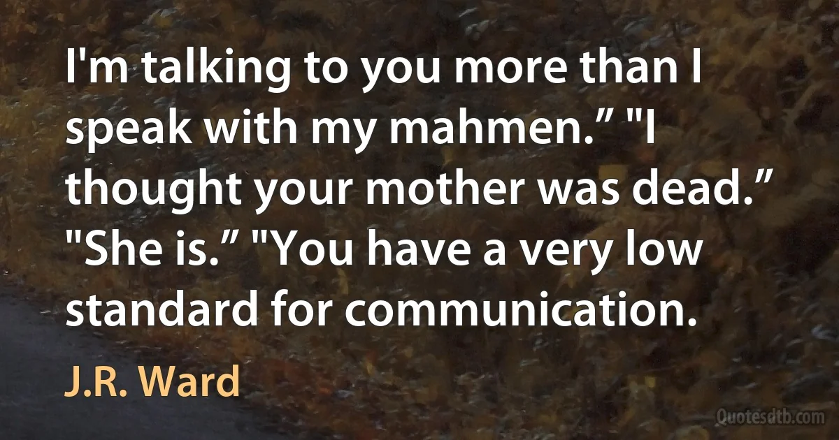 I'm talking to you more than I speak with my mahmen.” "I thought your mother was dead.” "She is.” "You have a very low standard for communication. (J.R. Ward)