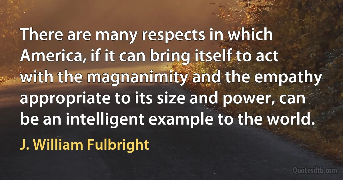 There are many respects in which America, if it can bring itself to act with the magnanimity and the empathy appropriate to its size and power, can be an intelligent example to the world. (J. William Fulbright)