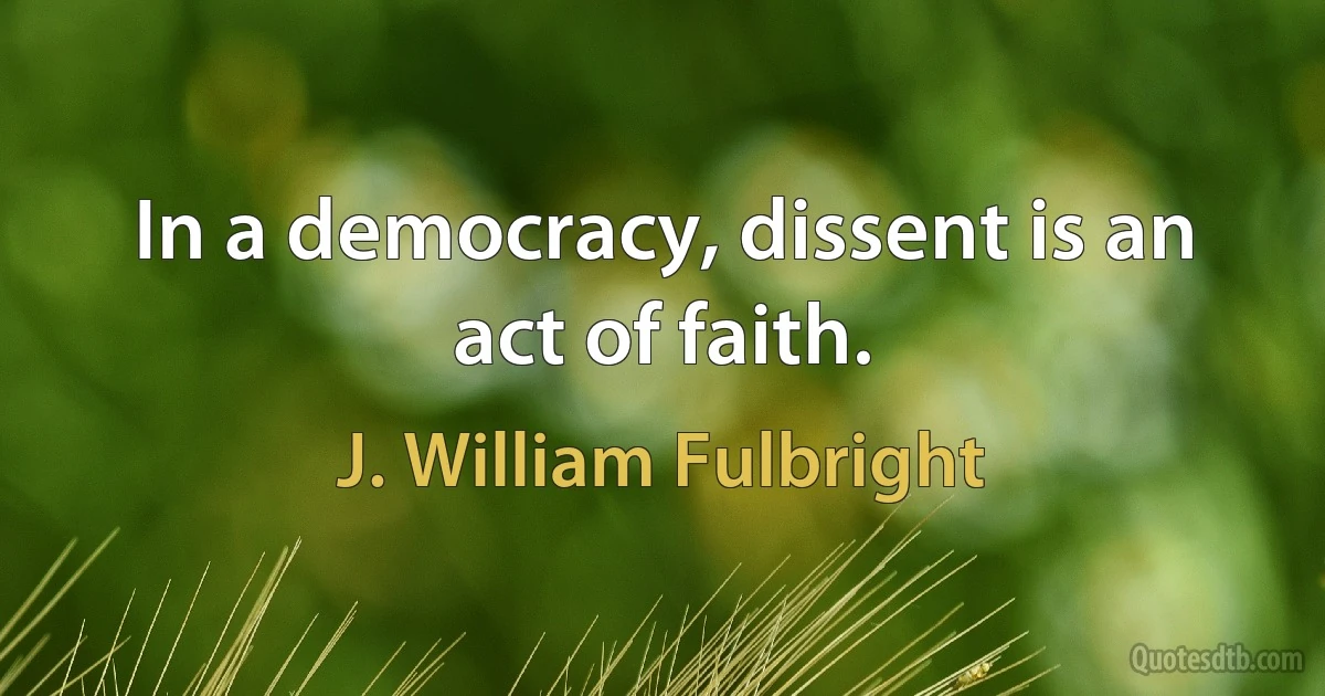 In a democracy, dissent is an act of faith. (J. William Fulbright)