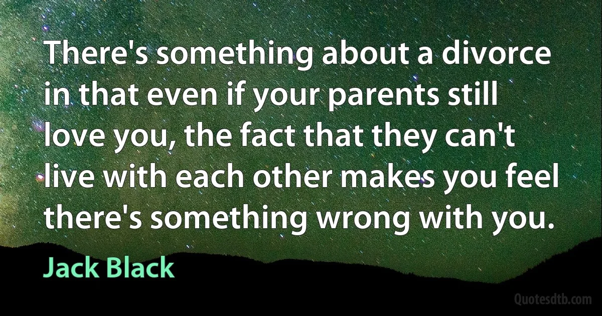 There's something about a divorce in that even if your parents still love you, the fact that they can't live with each other makes you feel there's something wrong with you. (Jack Black)