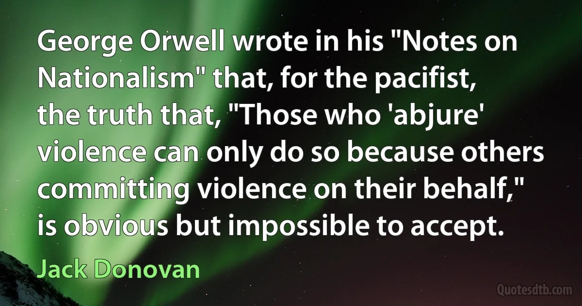 George Orwell wrote in his "Notes on Nationalism" that, for the pacifist, the truth that, "Those who 'abjure' violence can only do so because others committing violence on their behalf," is obvious but impossible to accept. (Jack Donovan)